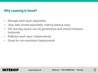 Why Layering Is Good?
• Manage each layer separately
• User data stored separately, making backup easy
• OS and App layers can be generalized and shared between
instances
• Rollback each layer independently
• Great for non-persistent deployments

 