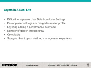 Layers In A Real Life
•
•
•
•
•
•

Difficult to separate User Data from User Settings
Per-app user settings are merged in a user profile
Layering adding a performance overhead
Number of golden images grow
Complexity
Say good bye to your desktop management experience

 