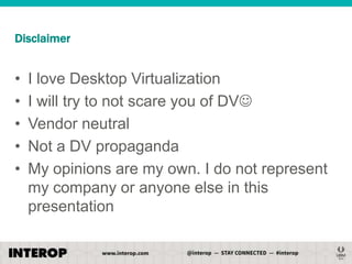 Disclaimer

•
•
•
•
•

I love Desktop Virtualization
I will try to not scare you of DV
Vendor neutral
Not a DV propaganda
My opinions are my own. I do not represent
my company or anyone else in this
presentation

 