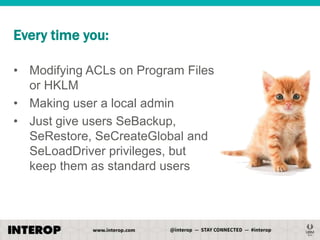 Every time you:
• Modifying ACLs on Program Files
or HKLM
• Making user a local admin
• Just give users SeBackup,
SeRestore, SeCreateGlobal and
SeLoadDriver privileges, but
keep them as standard users

 