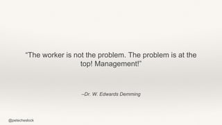 @petecheslock
–Dr. W. Edwards Demming
“The worker is not the problem. The problem is at the
top! Management!”
 