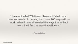 @petecheslock
–Thomas Edison
“I have not failed 700 times. I have not failed once. I
have succeeded in proving that those 700 ways will not
work. When I have eliminated the ways that will not
work, I will find the way that will work.”
 