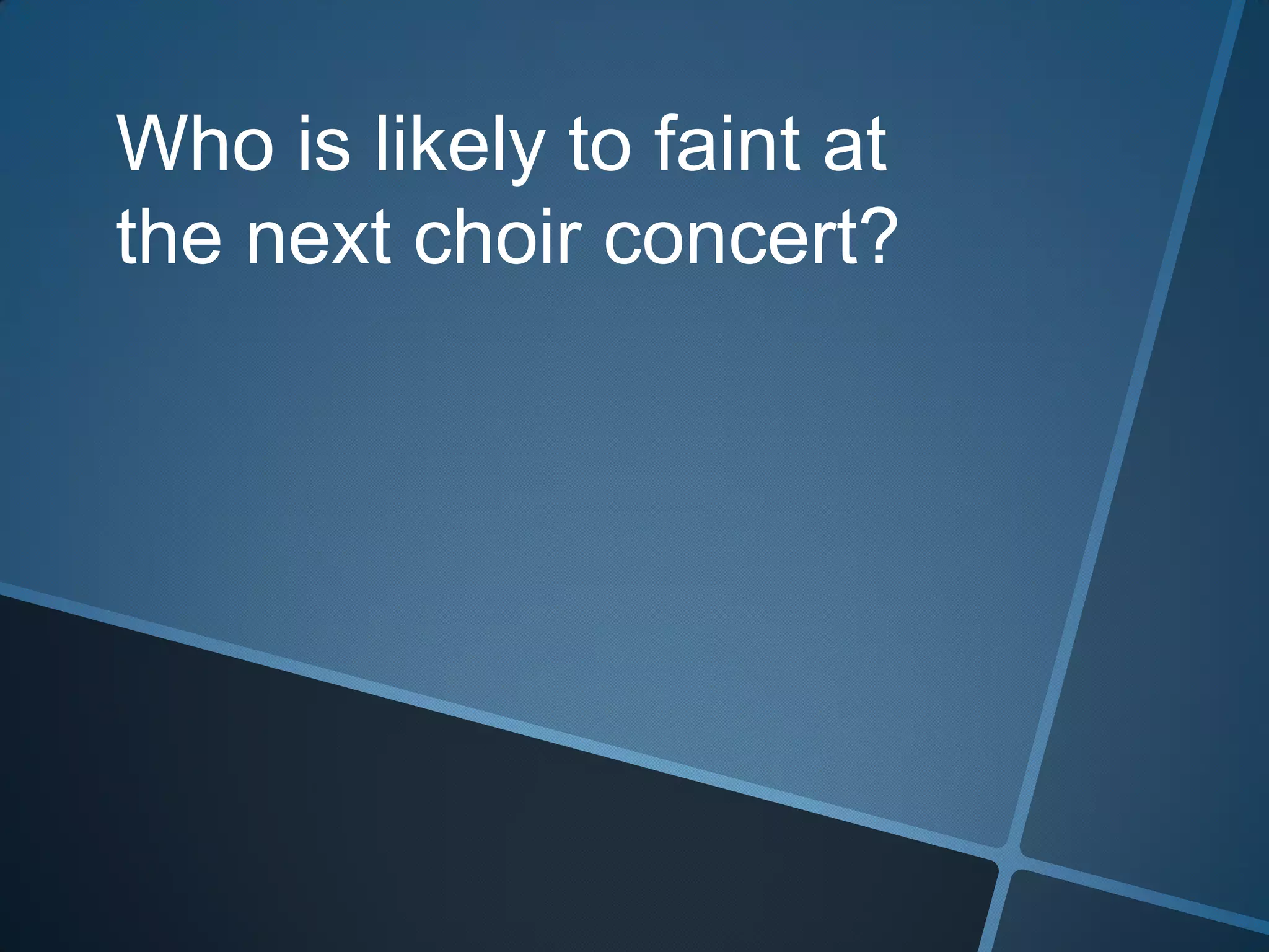 Who is likely to faint at the next choir concert?