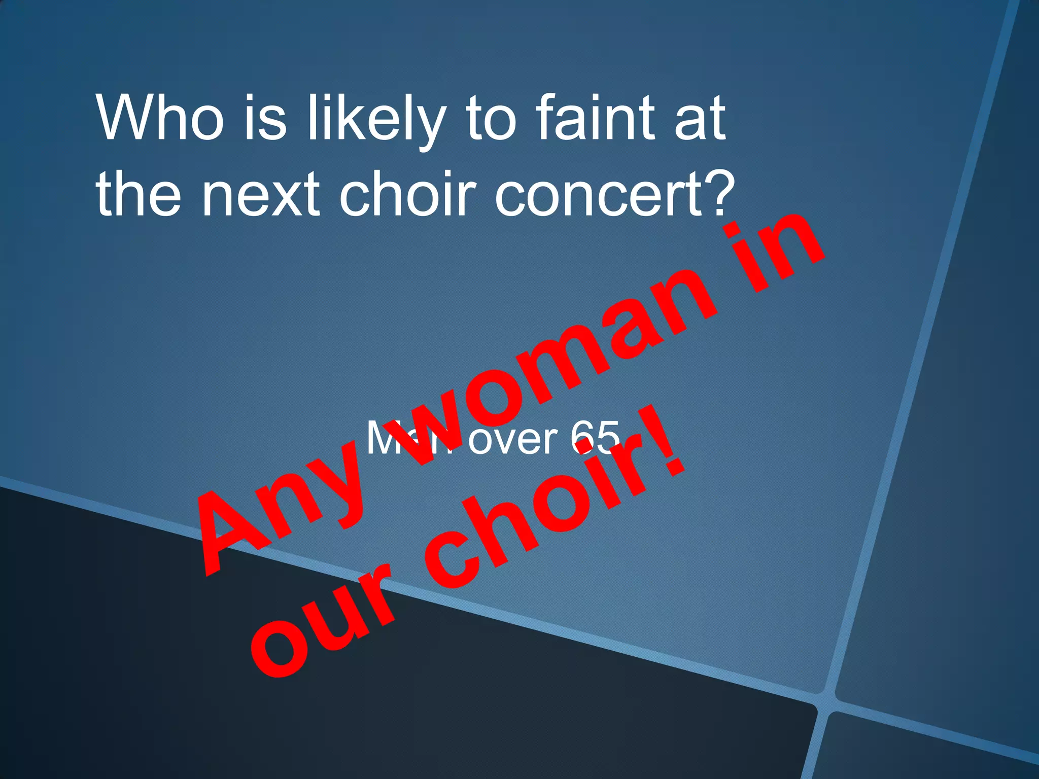 Who is likely to faint at the next choir concert?Any woman in our choir!Men over 65