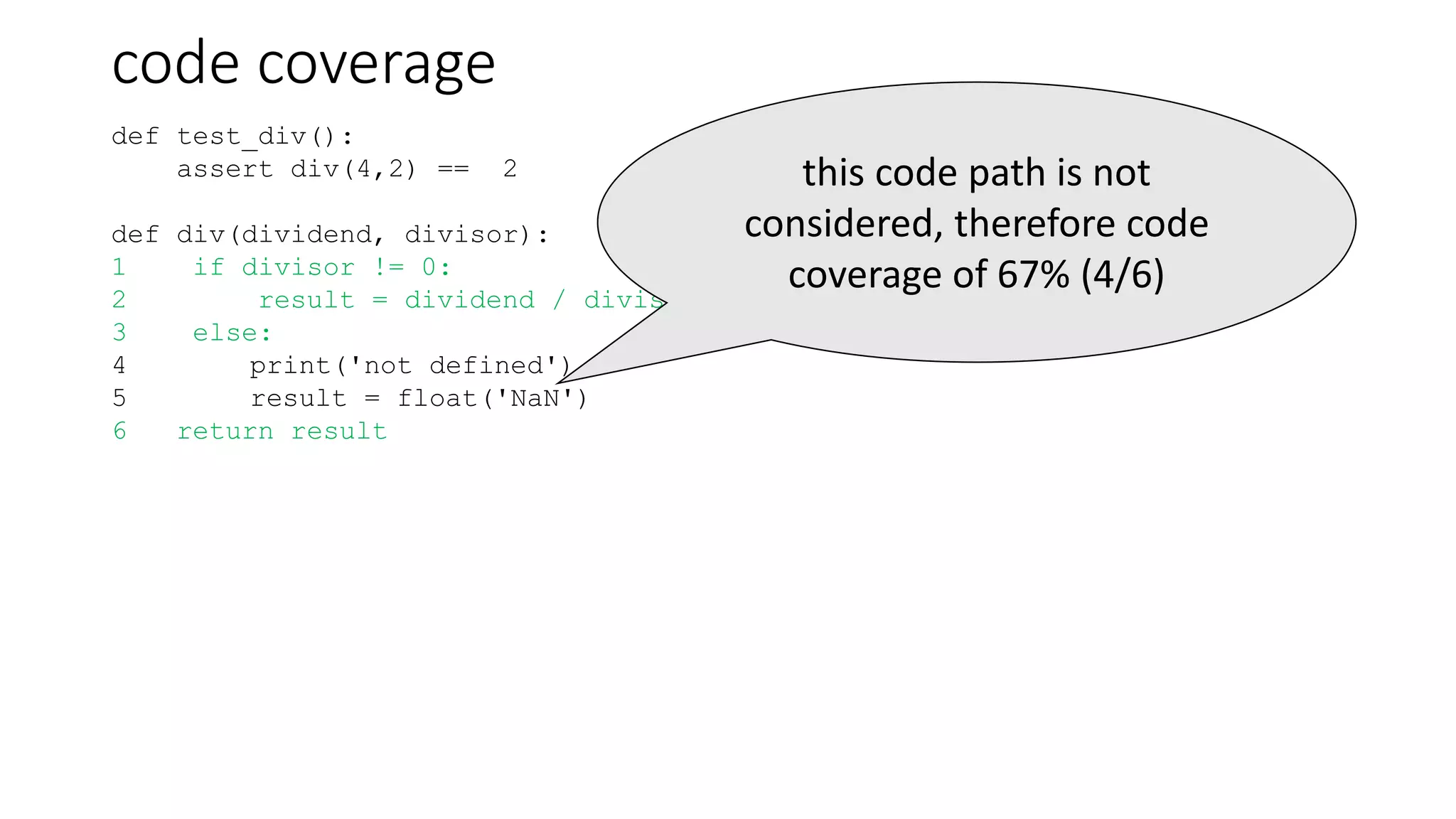 code coverage
def test_div():
assert div(4,2) == 2
def div(dividend, divisor):
1 if divisor != 0:
2 result = dividend / divisor
3 else:
4 print('not defined')
5 result = float('NaN')
6 return result
this code path is not
considered, therefore code
coverage of 67% (4/6)
 