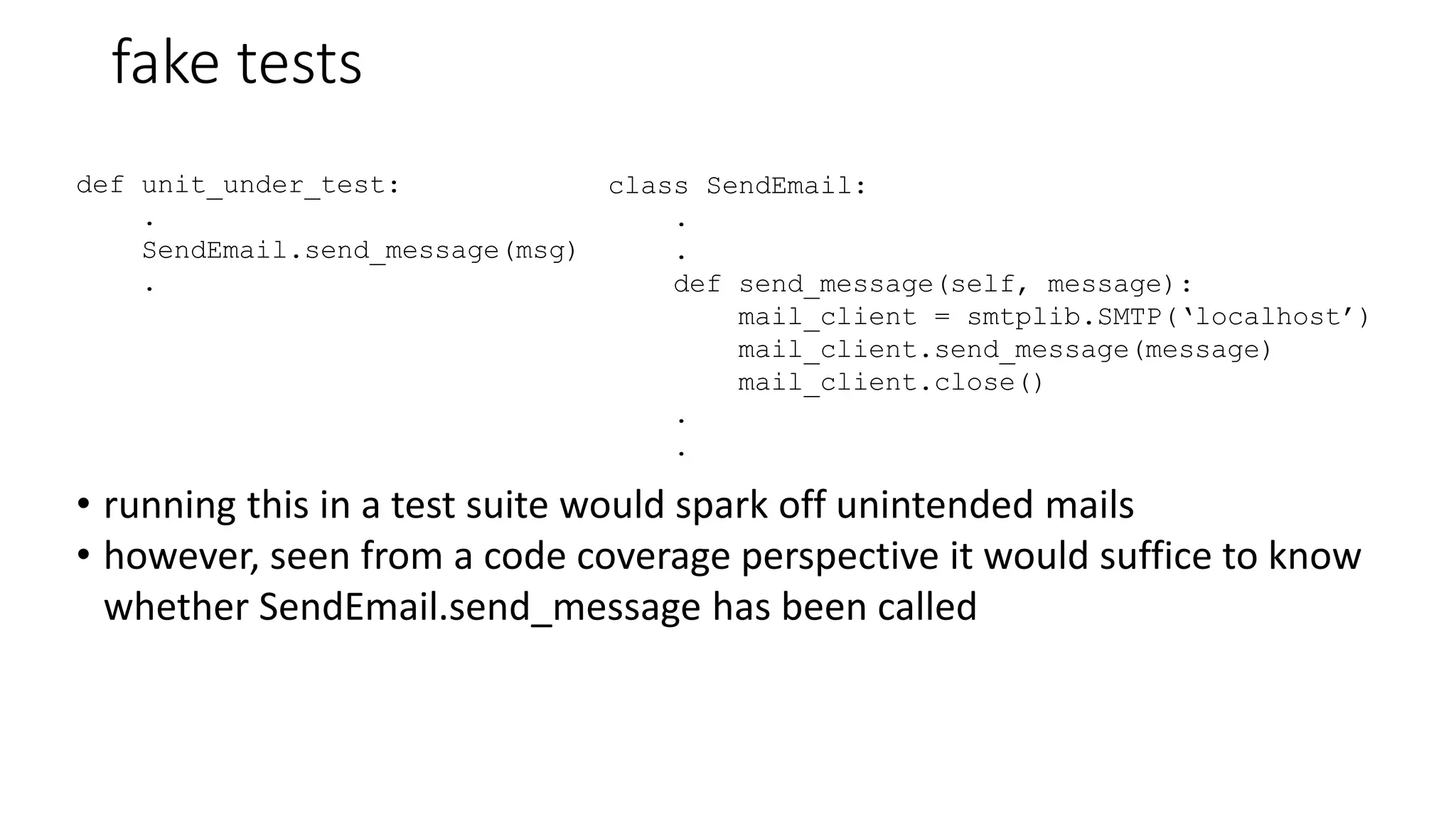 fake tests
def unit_under_test:
.
SendEmail.send_message(msg)
.
class SendEmail:
.
.
def send_message(self, message):
mail_client = smtplib.SMTP(‘localhost’)
mail_client.send_message(message)
mail_client.close()
.
.
• running this in a test suite would spark off unintended mails
• however, seen from a code coverage perspective it would suffice to know
whether SendEmail.send_message has been called
 