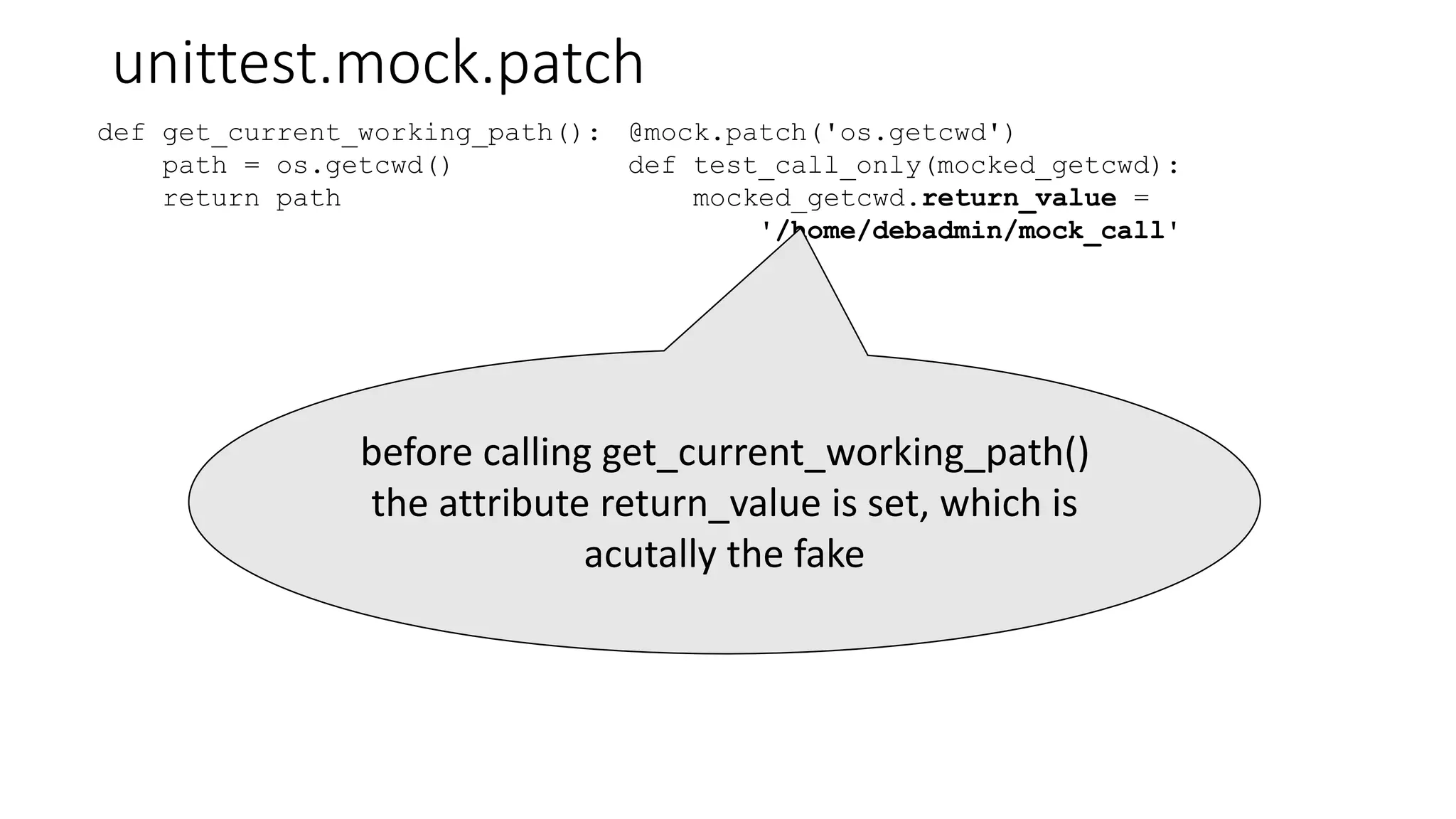 unittest.mock.patch
def get_current_working_path():
path = os.getcwd()
return path
@mock.patch('os.getcwd')
def test_call_only(mocked_getcwd):
mocked_getcwd.return_value =
'/home/debadmin/mock_call'
before calling get_current_working_path()
the attribute return_value is set, which is
acutally the fake
 