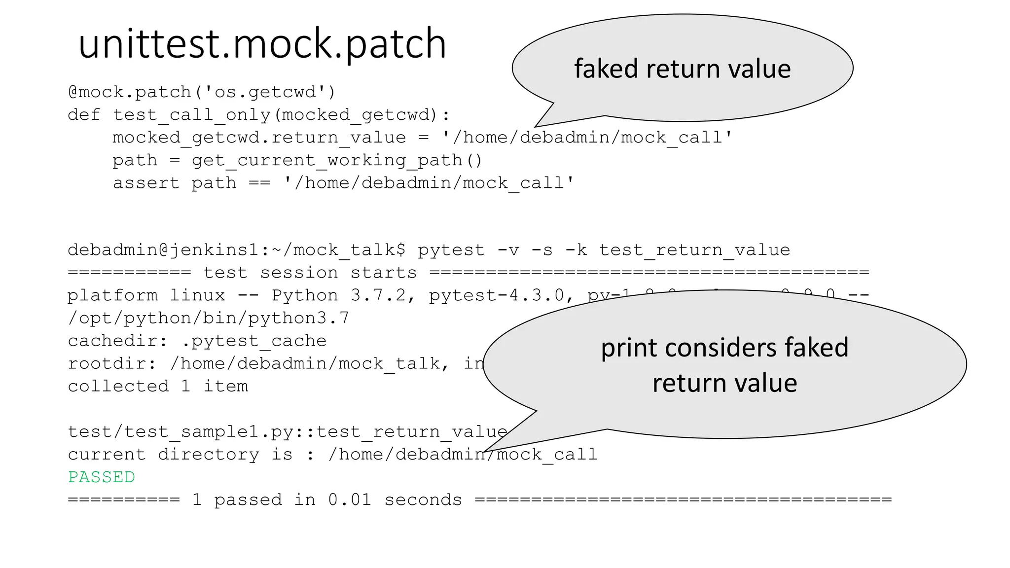 unittest.mock.patch
debadmin@jenkins1:~/mock_talk$ pytest -v -s -k test_return_value
=========== test session starts =======================================
platform linux -- Python 3.7.2, pytest-4.3.0, py-1.8.0, pluggy-0.9.0 --
/opt/python/bin/python3.7
cachedir: .pytest_cache
rootdir: /home/debadmin/mock_talk, inifile:
collected 1 item
test/test_sample1.py::test_return_value
current directory is : /home/debadmin/mock_call
PASSED
========== 1 passed in 0.01 seconds =====================================
@mock.patch('os.getcwd')
def test_call_only(mocked_getcwd):
mocked_getcwd.return_value = '/home/debadmin/mock_call'
path = get_current_working_path()
assert path == '/home/debadmin/mock_call'
faked return value
print considers faked
return value
 