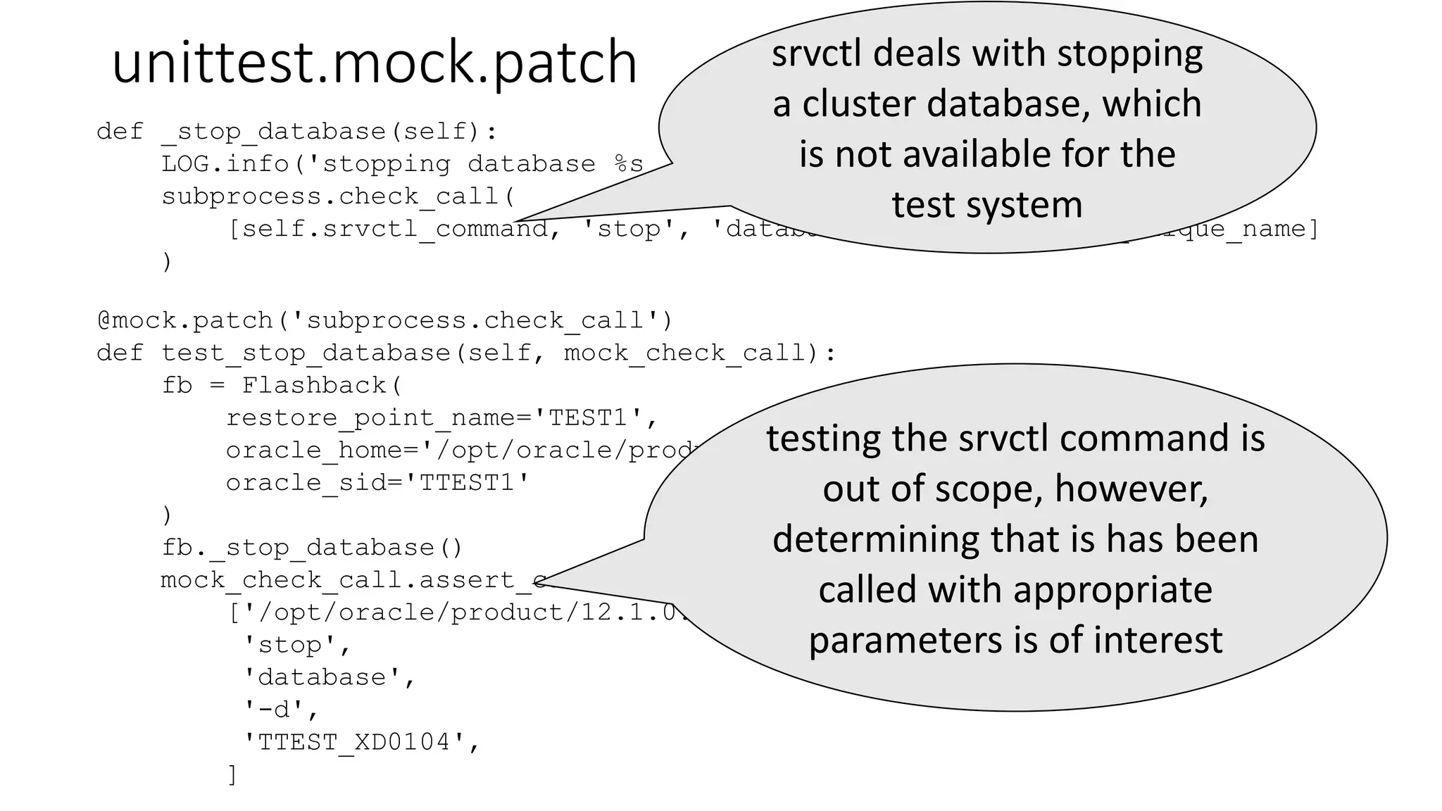 unittest.mock.patch
@mock.patch('subprocess.check_call')
def test_stop_database(self, mock_check_call):
fb = Flashback(
restore_point_name='TEST1',
oracle_home='/opt/oracle/product/12.1.0.2.180417/db_test',
oracle_sid='TTEST1'
)
fb._stop_database()
mock_check_call.assert_called_with(
['/opt/oracle/product/12.1.0.2.180417/db_test/bin/srvctl',
'stop',
'database',
'-d',
'TTEST_XD0104',
]
def _stop_database(self):
LOG.info('stopping database %s ...', self.db_unique_name)
subprocess.check_call(
[self.srvctl_command, 'stop', 'database', '-d', self.db_unique_name]
)
srvctl deals with stopping
a cluster database, which
is not available for the
test system
testing the srvctl command is
out of scope, however,
determining that is has been
called with appropriate
parameters is of interest
 