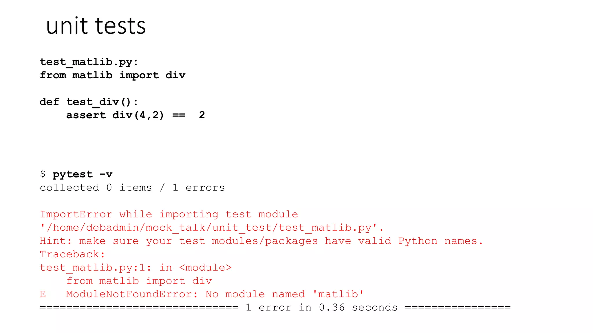 unit tests
test_matlib.py:
from matlib import div
def test_div():
assert div(4,2) == 2
$ pytest -v
collected 0 items / 1 errors
ImportError while importing test module
'/home/debadmin/mock_talk/unit_test/test_matlib.py'.
Hint: make sure your test modules/packages have valid Python names.
Traceback:
test_matlib.py:1: in <module>
from matlib import div
E ModuleNotFoundError: No module named 'matlib'
============================== 1 error in 0.36 seconds ================
 