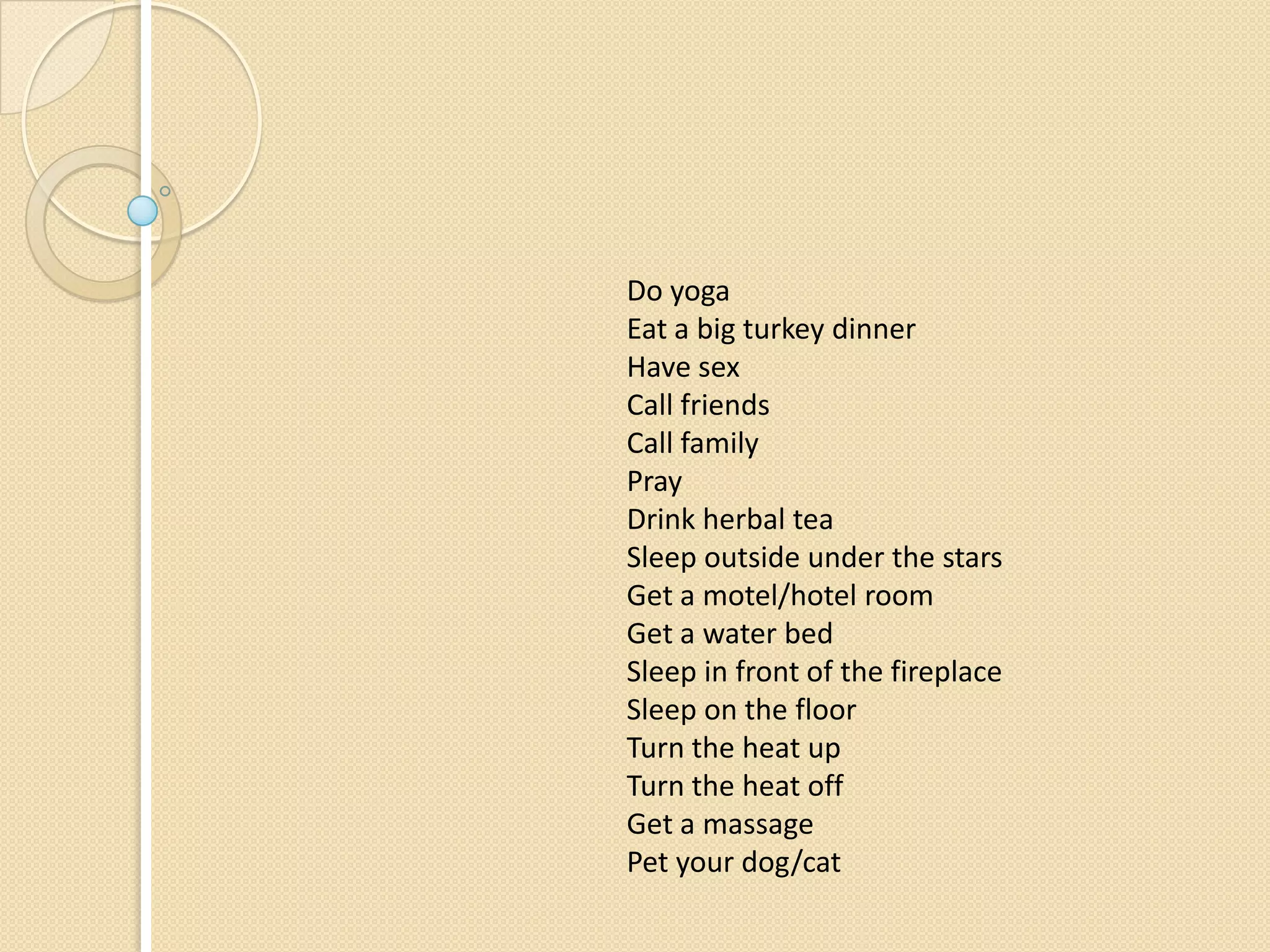 Do yoga
Eat a big turkey dinner
Have sex
Call friends
Call family
Pray
Drink herbal tea
Sleep outside under the stars
Get a motel/hotel room
Get a water bed
Sleep in front of the fireplace
Sleep on the floor
Turn the heat up
Turn the heat off
Get a massage
Pet your dog/cat