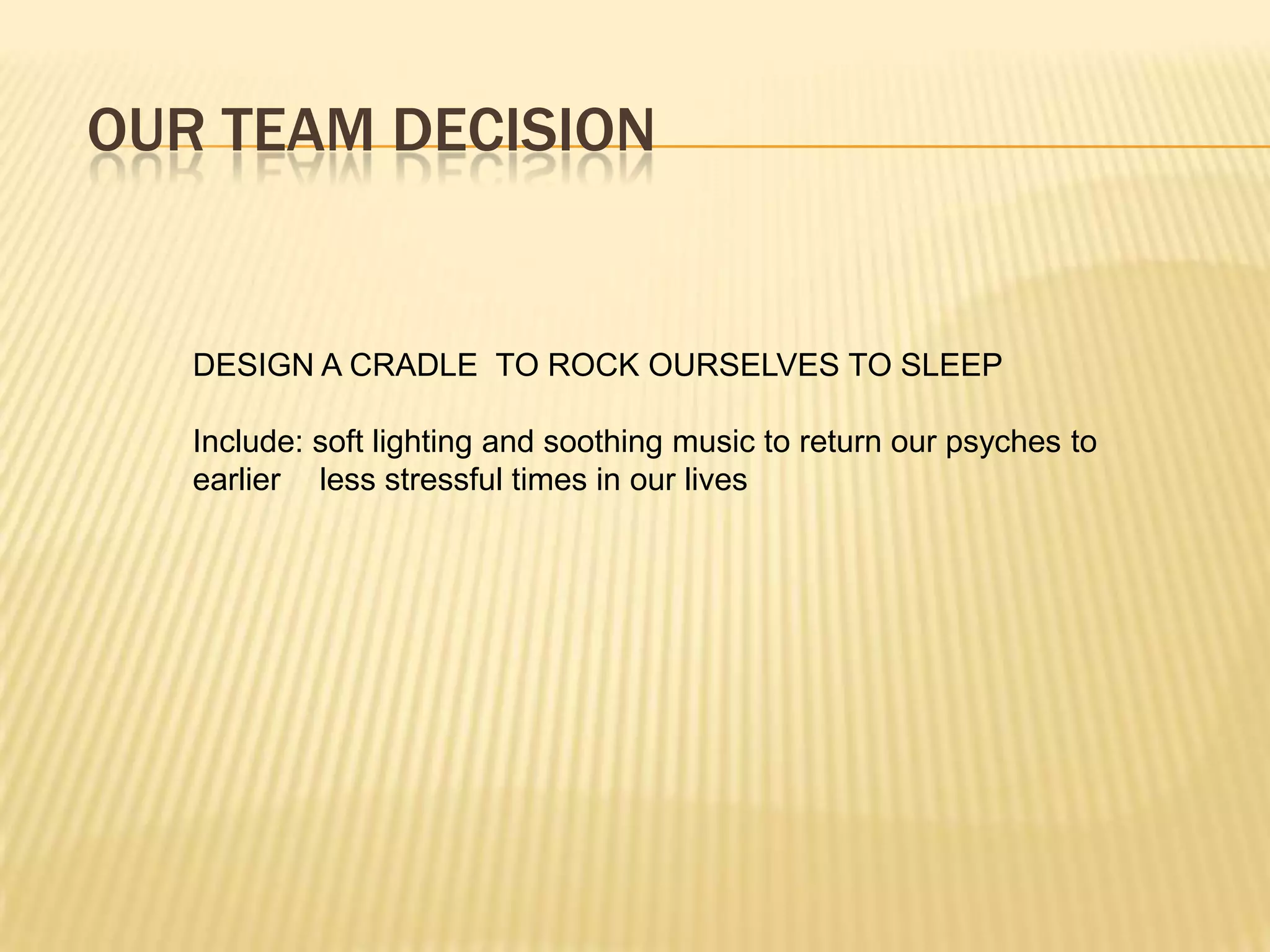 OUR TEAM DECISION


   DESIGN A CRADLE TO ROCK OURSELVES TO SLEEP

   Include: soft lighting and soothing music to return our psyches to
   earlier less stressful times in our lives
 