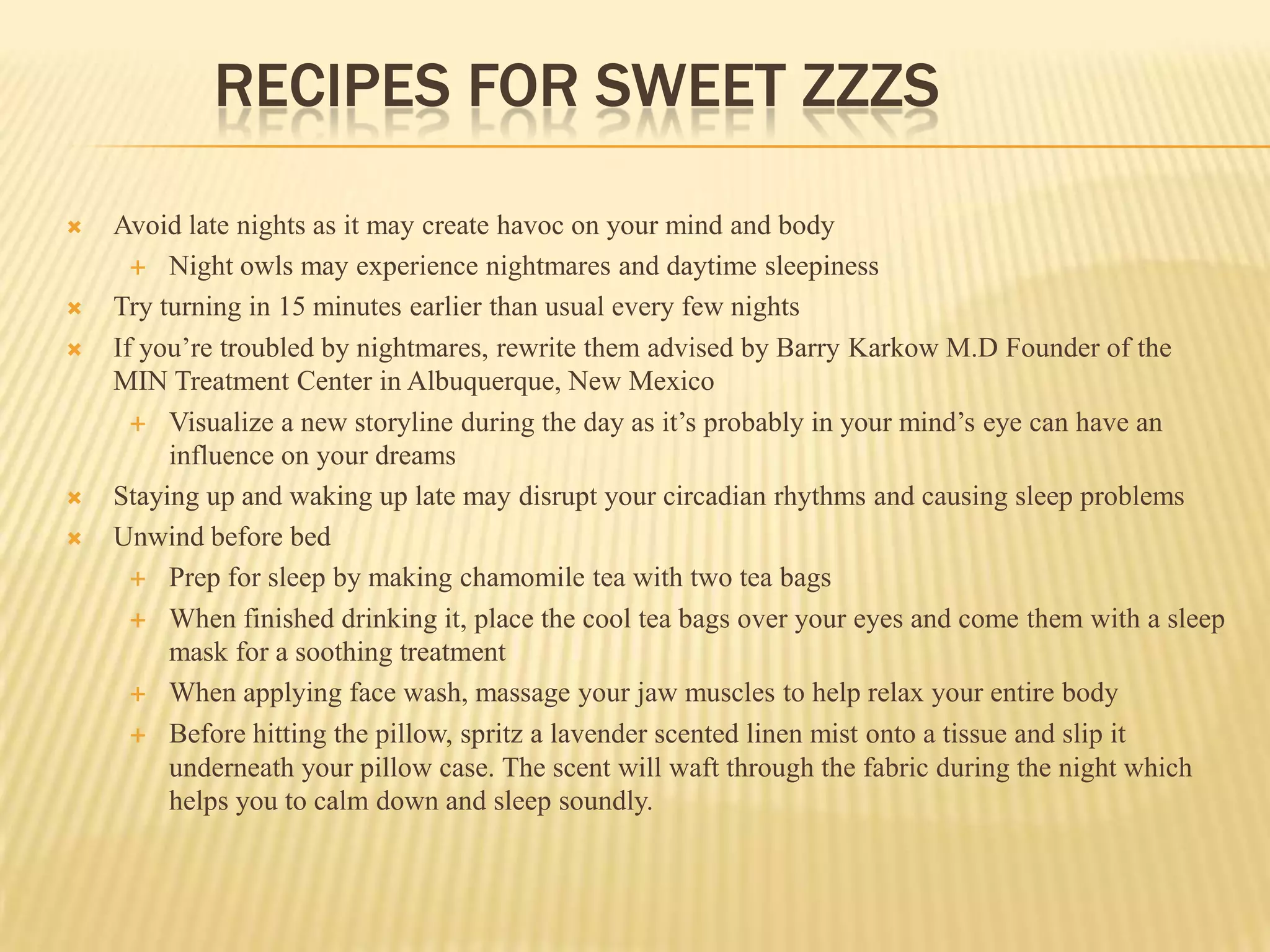 RECIPES FOR SWEET ZZZS

   Avoid late nights as it may create havoc on your mind and body
       Night owls may experience nightmares and daytime sleepiness

   Try turning in 15 minutes earlier than usual every few nights
   If you’re troubled by nightmares, rewrite them advised by Barry Karkow M.D Founder of the
    MIN Treatment Center in Albuquerque, New Mexico
       Visualize a new storyline during the day as it’s probably in your mind’s eye can have an
         influence on your dreams
   Staying up and waking up late may disrupt your circadian rhythms and causing sleep problems
   Unwind before bed
       Prep for sleep by making chamomile tea with two tea bags

       When finished drinking it, place the cool tea bags over your eyes and come them with a sleep
         mask for a soothing treatment
       When applying face wash, massage your jaw muscles to help relax your entire body

       Before hitting the pillow, spritz a lavender scented linen mist onto a tissue and slip it
         underneath your pillow case. The scent will waft through the fabric during the night which
         helps you to calm down and sleep soundly.
 