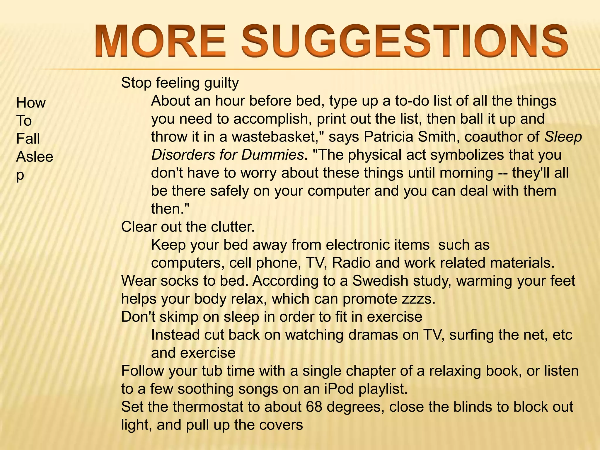 Stop feeling guilty
How           About an hour before bed, type up a to-do list of all the things
To            you need to accomplish, print out the list, then ball it up and
Fall          throw it in a wastebasket," says Patricia Smith, coauthor of Sleep
Aslee         Disorders for Dummies. "The physical act symbolizes that you
p             don't have to worry about these things until morning -- they'll all
              be there safely on your computer and you can deal with them
              then."
        Clear out the clutter.
              Keep your bed away from electronic items such as
              computers, cell phone, TV, Radio and work related materials.
        Wear socks to bed. According to a Swedish study, warming your feet
        helps your body relax, which can promote zzzs.
        Don't skimp on sleep in order to fit in exercise
              Instead cut back on watching dramas on TV, surfing the net, etc
              and exercise
        Follow your tub time with a single chapter of a relaxing book, or listen
        to a few soothing songs on an iPod playlist.
        Set the thermostat to about 68 degrees, close the blinds to block out
        light, and pull up the covers
 