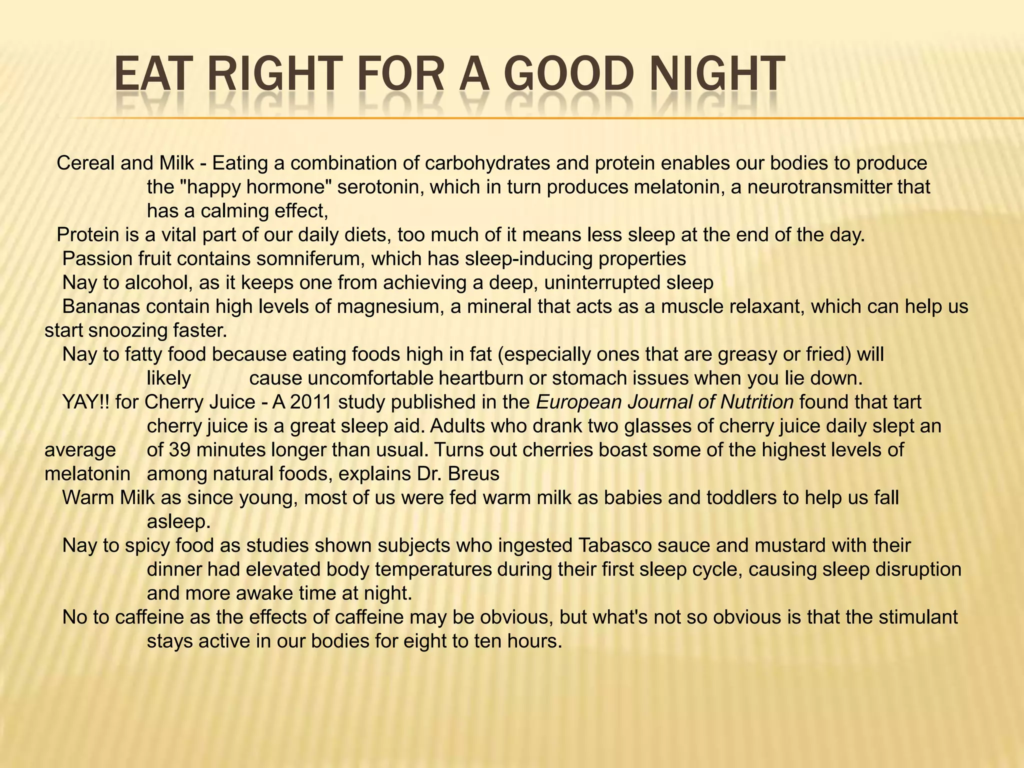 EAT RIGHT FOR A GOOD NIGHT
 Cereal and Milk - Eating a combination of carbohydrates and protein enables our bodies to produce
            the "happy hormone" serotonin, which in turn produces melatonin, a neurotransmitter that
            has a calming effect,
 Protein is a vital part of our daily diets, too much of it means less sleep at the end of the day.
  Passion fruit contains somniferum, which has sleep-inducing properties
  Nay to alcohol, as it keeps one from achieving a deep, uninterrupted sleep
  Bananas contain high levels of magnesium, a mineral that acts as a muscle relaxant, which can help us
start snoozing faster.
  Nay to fatty food because eating foods high in fat (especially ones that are greasy or fried) will
            likely        cause uncomfortable heartburn or stomach issues when you lie down.
  YAY!! for Cherry Juice - A 2011 study published in the European Journal of Nutrition found that tart
            cherry juice is a great sleep aid. Adults who drank two glasses of cherry juice daily slept an
average     of 39 minutes longer than usual. Turns out cherries boast some of the highest levels of
melatonin among natural foods, explains Dr. Breus
  Warm Milk as since young, most of us were fed warm milk as babies and toddlers to help us fall
            asleep.
  Nay to spicy food as studies shown subjects who ingested Tabasco sauce and mustard with their
            dinner had elevated body temperatures during their first sleep cycle, causing sleep disruption
            and more awake time at night.
  No to caffeine as the effects of caffeine may be obvious, but what's not so obvious is that the stimulant
            stays active in our bodies for eight to ten hours.
 