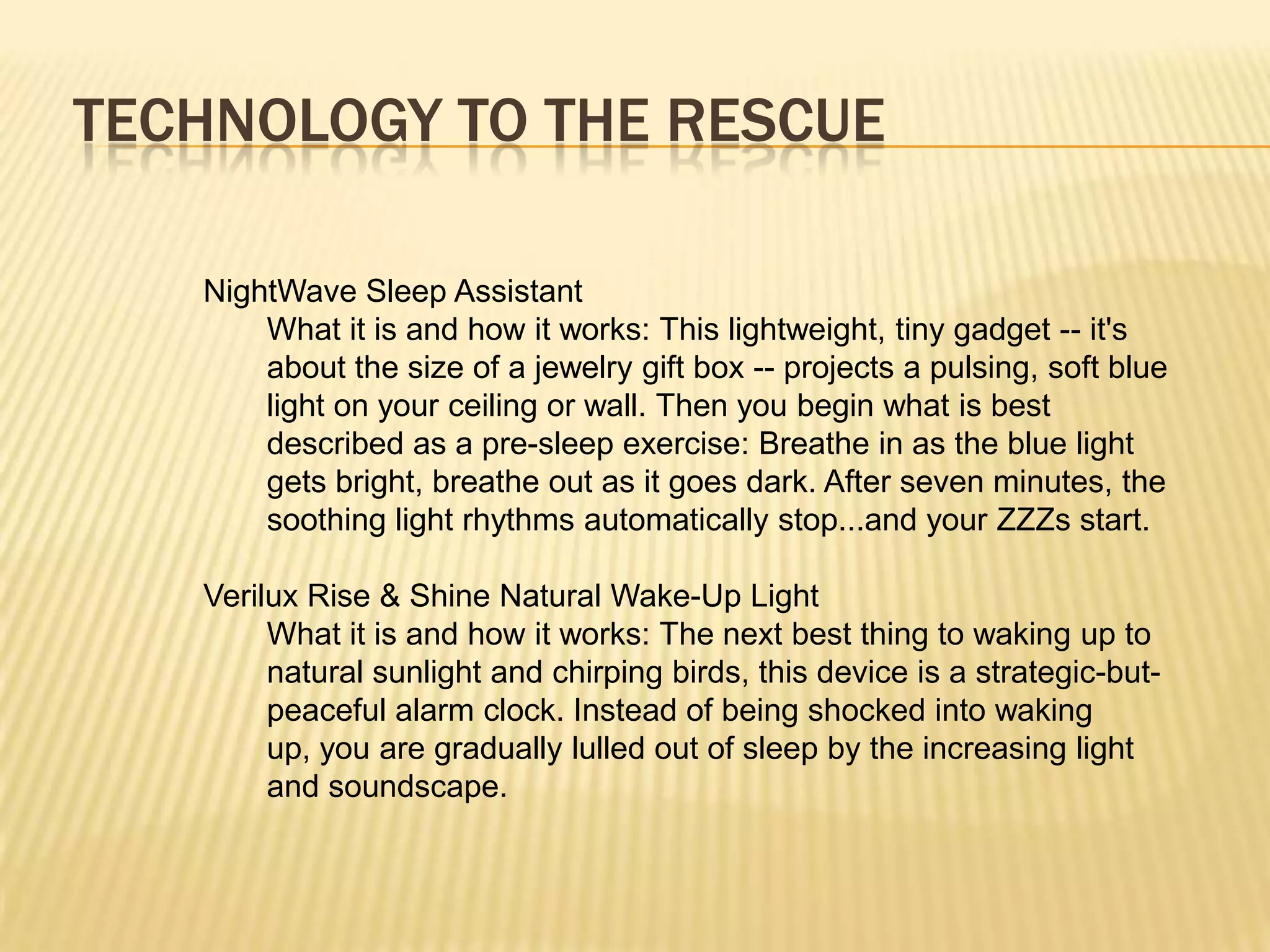 TECHNOLOGY TO THE RESCUE

   NightWave Sleep Assistant
       What it is and how it works: This lightweight, tiny gadget -- it's
       about the size of a jewelry gift box -- projects a pulsing, soft blue
       light on your ceiling or wall. Then you begin what is best
       described as a pre-sleep exercise: Breathe in as the blue light
       gets bright, breathe out as it goes dark. After seven minutes, the
       soothing light rhythms automatically stop...and your ZZZs start.

   Verilux Rise & Shine Natural Wake-Up Light
        What it is and how it works: The next best thing to waking up to
        natural sunlight and chirping birds, this device is a strategic-but-
        peaceful alarm clock. Instead of being shocked into waking
        up, you are gradually lulled out of sleep by the increasing light
        and soundscape.
 