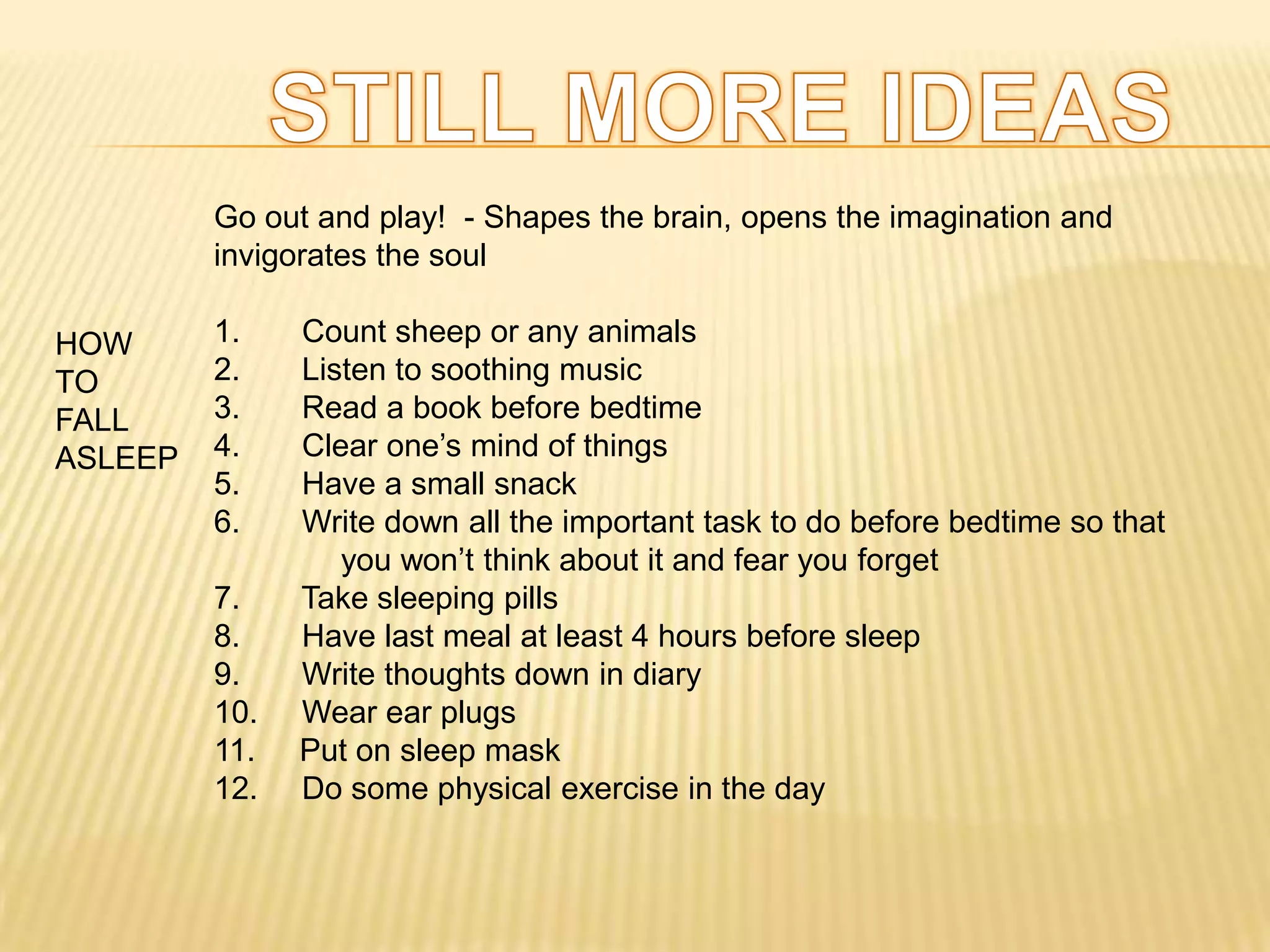 Go out and play! - Shapes the brain, opens the imagination and
         invigorates the soul

HOW      1.    Count sheep or any animals
TO       2.    Listen to soothing music
FALL     3.    Read a book before bedtime
ASLEEP   4.    Clear one’s mind of things
         5.    Have a small snack
         6.    Write down all the important task to do before bedtime so that
                  you won’t think about it and fear you forget
         7.    Take sleeping pills
         8.    Have last meal at least 4 hours before sleep
         9.    Write thoughts down in diary
         10.   Wear ear plugs
         11.   Put on sleep mask
         12.   Do some physical exercise in the day
 
