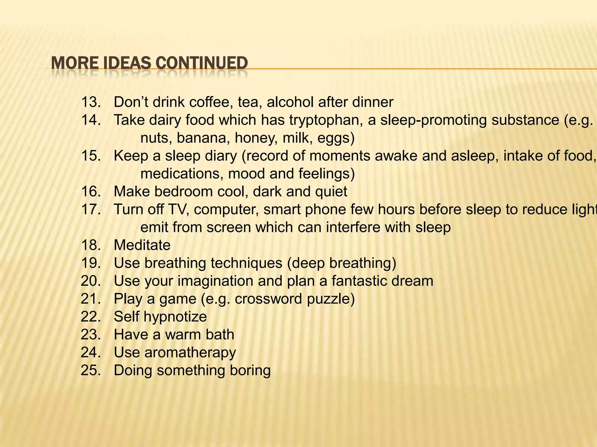 MORE IDEAS CONTINUED

   13. Don’t drink coffee, tea, alcohol after dinner
   14. Take dairy food which has tryptophan, a sleep-promoting substance (e.g.
           nuts, banana, honey, milk, eggs)
   15. Keep a sleep diary (record of moments awake and asleep, intake of food,
           medications, mood and feelings)
   16. Make bedroom cool, dark and quiet
   17. Turn off TV, computer, smart phone few hours before sleep to reduce light
           emit from screen which can interfere with sleep
   18. Meditate
   19. Use breathing techniques (deep breathing)
   20. Use your imagination and plan a fantastic dream
   21. Play a game (e.g. crossword puzzle)
   22. Self hypnotize
   23. Have a warm bath
   24. Use aromatherapy
   25. Doing something boring
 