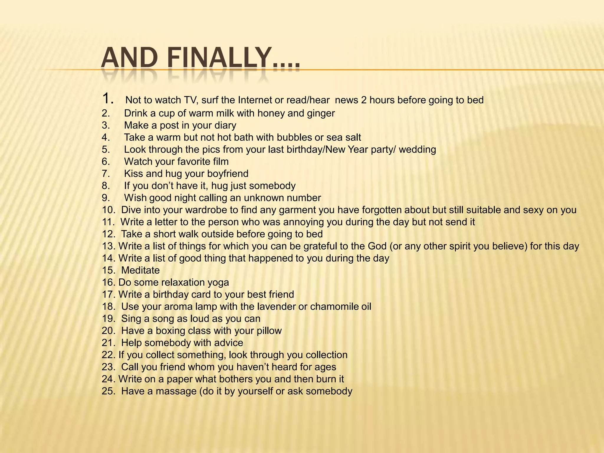 AND FINALLY….
1.    Not to watch TV, surf the Internet or read/hear news 2 hours before going to bed
2. Drink a cup of warm milk with honey and ginger
3. Make a post in your diary
4. Take a warm but not hot bath with bubbles or sea salt
5. Look through the pics from your last birthday/New Year party/ wedding
6. Watch your favorite film
7. Kiss and hug your boyfriend
8. If you don’t have it, hug just somebody
9. Wish good night calling an unknown number
10. Dive into your wardrobe to find any garment you have forgotten about but still suitable and sexy on you
11. Write a letter to the person who was annoying you during the day but not send it
12. Take a short walk outside before going to bed
13. Write a list of things for which you can be grateful to the God (or any other spirit you believe) for this day
14. Write a list of good thing that happened to you during the day
15. Meditate
16. Do some relaxation yoga
17. Write a birthday card to your best friend
18. Use your aroma lamp with the lavender or chamomile oil
19. Sing a song as loud as you can
20. Have a boxing class with your pillow
21. Help somebody with advice
22. If you collect something, look through you collection
23. Call you friend whom you haven’t heard for ages
24. Write on a paper what bothers you and then burn it
25. Have a massage (do it by yourself or ask somebody
 