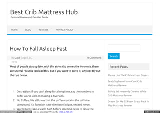 Best Crib Mattress Hub 
Personal Review and Detailed Guide 
HOME BLOG REVIEWS PRIVACY POLICY 
How To Fall Asleep Fast 
By Jack | April 25, 0 Comment 
2014 
Most of people stay up late, with this style also comes the insomnia, there 
are several reasons can lead this, but if you want to solve it, why not try out 
the tips below. 
1. Distraction: if you can’t sleep for a long time, say the numbers in 
order works well on making a diversion. 
2. No CoŪee: We all know that the coŪee contains the caŪeine 
compound, it’s function is to eliminate fatigue, excited nerve. 
3. Warm Bath: take a warm bath before sleeping helps to relax the 
Search 
Recent Posts 
Please Use The Crib Mattress Covers 
Sealy Soybean Foam-Core Crib 
Mattress Review 
Safety 1st Heavenly Dreams White 
Crib Mattress Review 
Dream On Me 3 Foam Graco Pack ‘n 
Play Mattress Review 
open in browser PRO version Are you a developer? Try out the HTML to PDF API pdfcrowd.com 
 