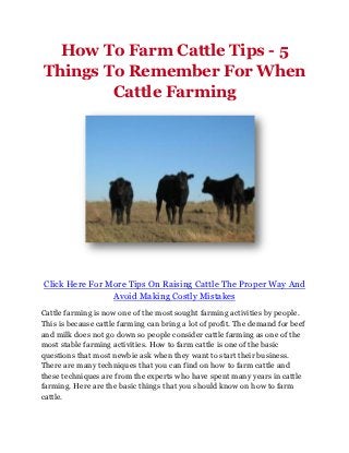 How To Farm Cattle Tips - 5
Things To Remember For When
        Cattle Farming




Click Here For More Tips On Raising Cattle The Proper Way And
                Avoid Making Costly Mistakes
Cattle farming is now one of the most sought farming activities by people.
This is because cattle farming can bring a lot of profit. The demand for beef
and milk does not go down so people consider cattle farming as one of the
most stable farming activities. How to farm cattle is one of the basic
questions that most newbie ask when they want to start their business.
There are many techniques that you can find on how to farm cattle and
these techniques are from the experts who have spent many years in cattle
farming. Here are the basic things that you should know on how to farm
cattle.
 