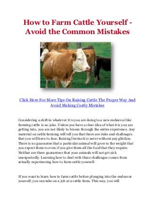 How to Farm Cattle Yourself -
   Avoid the Common Mistakes




Click Here For More Tips On Raising Cattle The Proper Way And
                Avoid Making Costly Mistakes


Considering a shift in whatever it is you are doing to a new endeavor like
farming cattle is no joke. Unless you have a clear idea of what it is you are
getting into, you are not likely to breeze through the entire experience. Any
material on cattle farming will tell you that there are risks and challenges
that you will have to face. Raising livestock is never without any glitches.
There is no guarantee that a particular animal will grow to the weight that
you expect them to even if you give them all the food that they require.
Neither are there guarantees that your animals will not get sick
unexpectedly. Learning how to deal with these challenges comes from
actually experiencing how to farm cattle yourself.



If you want to learn how to farm cattle before plunging into the endeavor
yourself, you can take on a job at a cattle farm. This way, you will
 