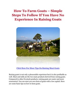 How To Farm Goats – Simple
    Steps To Follow If You Have No
     Experience In Raising Goats




          Click Here For More Tips On Raising Meat Goats


Raising goats is not only a pleasurable experience but it is also profitable as
well. Meat and milk are the two main products derived from raising goats.
Compared to other livestock products, raising goats are easier and more
economical. You can start you own farm of goats with a low capital. Here
are some basic tips on how to farm goats.
 