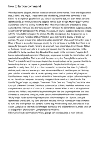 how to fart on command
When I go to the pet park, I find an incredible array of animal names. There are dogs named
Bob, Charlie, and Angus. These names are entertaining, and at times connected to the
breed. No a single will get offence if you contact your canine Bob, not even if their personal
identify is Bob. Be mindful with using people's names, even though. My tiny puppy "Emma"
experienced to have a identify modify to "Mia" when my son became critical about a lady
named Emma.There are also the "large society" names of the demonstrate puppies and cats,
usually with "of" someplace in the phrase. These are, of course, supposed to impress judges
with the remarkable heritage of the animal. The title alone proves that the puppy or cat in
question warrants "Greatest of Show".Most of us do not intend to display or breed our
animals. We want a loved ones pet who is just an additional 1 of us, apart from with 4 legs. If
Doug or Susie is a excellent adequate identify for one particular of our kids, then there is no
reason for the canine or cat's name to be any much more imaginative. Even though, if Doug
or Susie are named soon after a favourite grandparent, then the same rule might not be
utilized to the family members dog. Grandpa Doug would not be impressed.Puppies don't
have a extremely great command of language, so you want to make the name limited, with a
greatest of two syllables. That is about all they can recognize. One syllable is preferable.
"Butch" is straightforward for a puppy to decipher. As pointed out earlier, you want the title to
be one thing that you can repeat in general public. Despite the fact that your pet may
possibly, in reality, be a bitch, it is not recommended to name her that.Your dog's identify
defines you to men and women you meet as considerably as it identifies your pet. Naming
your pet after a favourite e-book, movie, getaway place, food, or pastime will give you an
identification as nicely. If you commit a handful of times with your pet just before naming him
or her, the animal's very own personality may possibly be the clue to their identify. The
identify "Digger" might be just right. The names "Point One" and "Thing Two" would be ideal
for a pair of Hairless Chinese Creasteds. A humourous or ironic name lets individuals know
that you have a perception of humour. A chihuahua named "Killer" is just to elicit grins from
anyone who fulfills it, and you.Prior to you inform your little one or young children that they
can select a title for the family pet, make certain you established out some floor guidelines.
"Fluffy" might not be some thing that you want to have to repeat for 15 years. A stupid
identify lasts without end. My son's choice of "Ukulele Aloysius Hucklebuck" was shortened
to Yuki, and every person was content, like the dog.When naming a cat, the rules are a lot
easier. Just give it a title that acknowledges its majesty and excellent intellect, these kinds of
as Cleopatra or Shakespeare. Comprehensive info about
http://www.youtube.com/watch?v=HSIq_g9SigY can be discovered at main website.

 