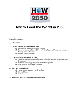 How to Feed the World in 2050 
Executive Summary 
1. Introduction 
2. Outlook for food security towards 2050 
(1) The changing socio-economic environment 
(2) The natural resource base to 2050 – will there be enough land, water and genetic 
diversity to meet demands? 
(3) Potential for food security 
3. Prerequisites for global food security 
(1) Enhancing investment in sustainable agricultural production capacity and rural 
development 
(2) Promoting technology change and productivity growth 
(3) Trade, markets and support to farmers 
4. The risks and challenges 
(1) Hunger amidst adequate overall supplies 
(2) Climate Change 
(3) Biofuels 
5. Mobilizing political will and building institutions 
 
