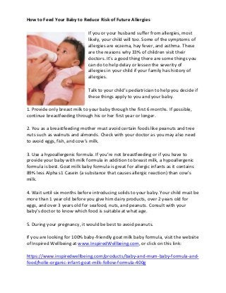 How to Feed Your Baby to Reduce Risk of Future Allergies
If you or your husband suffer from allergies, most
likely, your child will too. Some of the symptoms of
allergies are eczema, hay fever, and asthma. These
are the reasons why 33% of children visit their
doctors. It’s a good thing there are some things you
can do to help delay or lessen the severity of
allergies in your child if your family has history of
allergies.
Talk to your child’s pediatrician to help you decide if
these things apply to you and your baby.
1. Provide only breast milk to your baby through the first 6 months. If possible,
continue breastfeeding through his or her first year or longer.
2. You as a breastfeeding mother must avoid certain foods like peanuts and tree
nuts such as walnuts and almonds. Check with your doctor as you may also need
to avoid eggs, fish, and cow’s milk.
3. Use a hypoallergenic formula. If you’re not breastfeeding or if you have to
provide your baby with milk formula in addition to breast milk, a hypoallergenic
formula is best. Goat milk baby formula is great for allergic infants as it contains
89% less Alpha s1 Casein (a substance that causes allergic reaction) than cow’s
milk.
4. Wait until six months before introducing solids to your baby. Your child must be
more than 1 year old before you give him dairy products, over 2 years old for
eggs, and over 3 years old for seafood, nuts, and peanuts. Consult with your
baby’s doctor to know which food is suitable at what age.
5. During your pregnancy, it would be best to avoid peanuts.
If you are looking for 100% baby-friendly goat milk baby formula, visit the website
of Inspired Wellbeing at www.InspiredWellbeing.com, or click on this link:
https://www.inspiredwellbeing.com/products/baby-and-mum-baby-formula-and-
food/holle-organic-infant-goat-milk-follow-formula-400g
 