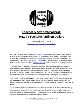 Legendary Strength Podcast
How To Feel Like A Billion Dollars
Get this podcast on iTunes at:
http://legendarystrength.com/go/podcast
Hey, there. It’s Logan Christopher with the Legendary Strength podcast and in today’s episode we’re
going to talk about how to feel like a billion dollars. If you haven’t heard already, I just released a new
course by that same name, How to Feel Like a Billion Dollars. I want to tell you a bit about what’s in it,
what it's all about, to see if it’s right for you. Of course if it is, I encourage you to buy it and you can go
check out the full details and order at FeelLikeABillion.com. You’ll be able to see everything that’s there.
What I want to do in this podcast is talk about some of the different things because this is sort of a
modular course. There’s a bunch of different areas and the whole idea behind this is to have one sort of
short routine that you can do that will make you better at everything. The name, How to Feel Like a
Billion Dollars, is really the benefit we’re trying to get out of it. You want to feel that good every single
day and truthfully there’s no reason that you shouldn’t be able to feel that good every single day.
There’s actually a little bit of a funny story there, to feel like a billion dollars. The reason it was that and
not “like a million,” which was the original working title was I couldn’t find a domain name that was
available like that. So I went with a billion instead of a million and I had to up the ante in the course and
all that.
So let’s go into a little detail on the different areas of this course, what it’s all about and really listening
to this podcast, if you decide it’s not right for you, I mean there's like six hours of video footage so I
couldn’t even begin to go into all the details on what’s in the course here but you’ll be able to gain some
ideas and you can start putting these into practice immediately.
Copyright © 2013 LegendaryStrength.com All Rights Reserved
 