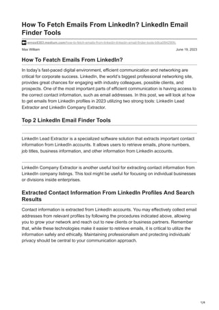 1/4
Max William June 19, 2023
How To Fetch Emails From LinkedIn? LinkedIn Email
Finder Tools
wmax8383.medium.com/how-to-fetch-emails-from-linkedin-linkedin-email-finder-tools-b9ca084290fc
How To Featch Emails From LinkedIn?
In today’s fast-paced digital environment, efficient communication and networking are
critical for corporate success. LinkedIn, the world’s biggest professional networking site,
provides great chances for engaging with industry colleagues, possible clients, and
prospects. One of the most important parts of efficient communication is having access to
the correct contact information, such as email addresses. In this post, we will look at how
to get emails from LinkedIn profiles in 2023 utilizing two strong tools: LinkedIn Lead
Extractor and LinkedIn Company Extractor.
Top 2 LinkedIn Email Finder Tools
LinkedIn Lead Extractor is a specialized software solution that extracts important contact
information from LinkedIn accounts. It allows users to retrieve emails, phone numbers,
job titles, business information, and other information from LinkedIn accounts.
LinkedIn Company Extractor is another useful tool for extracting contact information from
LinkedIn company listings. This tool might be useful for focusing on individual businesses
or divisions inside enterprises.
Extracted Contact Information From LinkedIn Profiles And Search
Results
Contact information is extracted from LinkedIn accounts. You may effectively collect email
addresses from relevant profiles by following the procedures indicated above, allowing
you to grow your network and reach out to new clients or business partners. Remember
that, while these technologies make it easier to retrieve emails, it is critical to utilize the
information safely and ethically. Maintaining professionalism and protecting individuals’
privacy should be central to your communication approach.
 