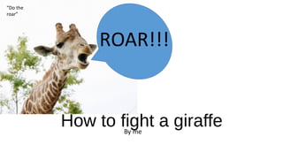 How to fight a giraffeBy me
ROAR!!!
“Do the
roar”
 
