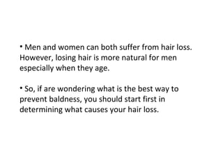 • Men and women can both suffer from hair loss.
However, losing hair is more natural for men
especially when they age.

• So, if are wondering what is the best way to
prevent baldness, you should start first in
determining what causes your hair loss.
 