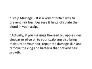• Scalp Massage – It is a very effective way to
prevent hair loss, because it helps circulate the
blood in your scalp.

• Actually, if you massage flaxseed oil, apple cider
vinegar or olive oil to your scalp you also bring
moisture to your hair, repair the damage skin and
remove the clog and bacteria that prevent hair
growth.
 