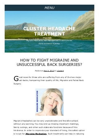 G
HOW TO FIGHT MIGRAINE AND
UNSUCCESSFUL BACK SURGERIES?
Posted on May 6, 2013 by clusterh
ood news for those who are suffering from any of the two major
set-backs, hampering their quality of life; Migraine and Failed Back
Surgery.
Migraine Headaches can be very unpredictable and therefore attack
without any warning. You may end up missing important meetings,
family outings, and other such elaborate functions because of this
hindrance. In order to improvise your standard of living, the safest option
is to opt for Migraine Medication. Such treatments can help in reducing
MENU
Migraine Medication, Pain Management in Pennsylvania,
Epidural Steroid Injection
CLUSTER HEADACHE
TREATMENT
 