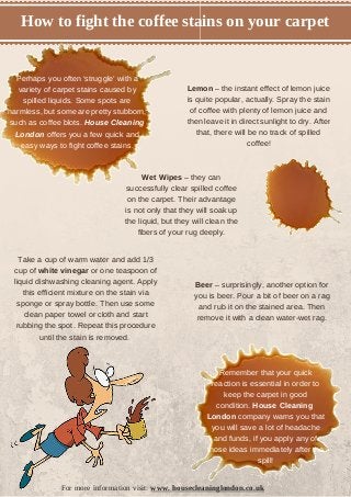 How to fight the coffee stains on your carpet 
Perhaps you often ‘struggle’ with a 
variety of carpet stains caused by 
spilled liquids. Some spots are 
harmless, but some are pretty stubborn, 
such as coffee blots. House Cleaning 
London offers you a few quick and 
easy ways to fight coffee stains. 
Wet Wipes – they can 
successfully clear spilled coffee 
on the carpet. Their advantage 
is not only that they will soak up 
the liquid, but they will clean the 
fibers of your rug deeply. 
Beer – surprisingly, another option for 
you is beer. Pour a bit of beer on a rag 
and rub it on the stained area. Then 
remove it with a clean water-wet rag. 
Take a cup of warm water and add 1/3 
cup of white vinegar or one teaspoon of 
liquid dishwashing cleaning agent. Apply 
this efficient mixture on the stain via 
sponge or spray bottle. Then use some 
clean paper towel or cloth and start 
rubbing the spot. Repeat this procedure 
until the stain is removed. 
Lemon – the instant effect of lemon juice 
is quite popular, actually. Spray the stain 
of coffee with plenty of lemon juice and 
then leave it in direct sunlight to dry. After 
that, there will be no track of spilled 
coffee! 
Remember that your quick 
reaction is essential in order to 
keep the carpet in good 
condition. House Cleaning 
London company warns you that 
you will save a lot of headache 
and funds, if you apply any of 
those ideas immediately after the 
spill! 
For more information visit: www. housecleaninglondon.co.uk 
