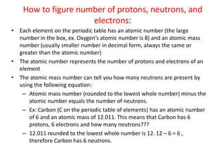 How to figure number of protons, neutrons, and electrons: Each element on the periodic table has an atomic number (the large number in the box, ex. Oxygen’s atomic number is 8) and an atomic mass number (usually smaller number in decimal form, always the same or greater than the atomic number) The atomic number represents the number of protons and electrons of an element  The atomic mass number can tell you how many neutrons are present by using the following equation:  Atomic mass number (rounded to the lowest whole number) minus the atomic number equals the number of neutrons. Ex: Carbon (C on the periodic table of elements) has an atomic number of 6 and an atomic mass of 12.011. This means that Carbon has 6 protons, 6 electrons and how many neutrons??? 12.011 rounded to the lowest whole number is 12. 12 – 6 = 6 , therefore Carbon has 6 neutrons. 