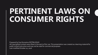 PERTINENT LAWS ON
CONSUMER RIGHTS
Prepared by Sue Quirante of RTPM-DSHS
All copyrighted content were lifted in the spirit of fair use.This presentation was created as a learning material for
public school instruction and may not be used for commercial purposes.
Last modified October 10, 2016
 