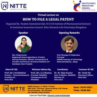 Virtual Lecture on
HOW TO FILE A LEGAL PATENT
Organized by: Student Innovation Club, N G S M Institute of Pharmaceutical Sciences
& Institution Innovation Council, Nitte (Deemed to be University),Mangaluru
MHRD-Category ‘A’ |NAAC-‘A’Grade
NIRF 2020– 74th Rank | Diamond Rating in QS I-Gauge
QS Asia Ranking – 401-450 Band
QS-I-GAUGE E-LEAD Certified
Mrs. Pooja Kumar
Registered Patent Agent(Govt. of India),
Startup facilitator, Mentor, Entrepreneur &
Founder and Director of Innove Intellects LLP
Gaziabad, Uttar Pradesh
Prof. Niranjan N Chiplunkar
Principal
NMAM Institute of Technology
Nitte,Karkala(Tq) , Udupi
Prof. (Dr.) Srinikethan
Director – Technical Research,
President IIC ,
Nitte (DU)
Prof. (Dr.) C.S Shastry
Principal, NGSMIPS,
Chairperson IIC-SIC,
Nitte(DU)
Speaker Opening Remarks
Dr. M. Vijay Kumar
Asst. Professor, NGSMIPS,
Member-IIC,
Nitte (DU)
Coordinator
Welcome Address By,
Mr. Vivek Pai
Placement Officer,
Nitte (DU)
Convener IIC-SIC
Date: 16/01/2021
Time: 10:00 AM
About IIC-SIC,
Live on YouTube: tinyurl.com/nittetube
 
