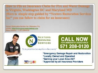 How to File an Insurance Claim for Fire and Water Damage
in Virginia, Washington DC and Maryland MD
(Here is simple step guided by “Nexters Restoration Services
Inc” you can follow to claim for an insurance)

Nexters Restoration Services Inc (Manassas, VA)
website: http://www.nexterswaterdamage.com
Phone Number : +1-571-208-0120
 