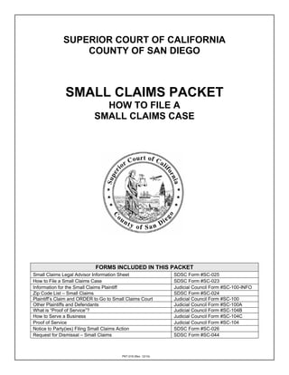PKT-019 (Rev. 12/14)
SUPERIOR COURT OF CALIFORNIA
COUNTY OF SAN DIEGO
SMALL CLAIMS PACKET
HOW TO FILE A
SMALL CLAIMS CASE
FORMS INCLUDED IN THIS PACKET
Small Claims Legal Advisor Information Sheet SDSC Form #SC-025
How to File a Small Claims Case SDSC Form #SC-023
Information for the Small Claims Plaintiff Judicial Council Form #SC-100-INFO
Zip Code List – Small Claims SDSC Form #SC-024
Plaintiff’s Claim and ORDER to Go to Small Claims Court Judicial Council Form #SC-100
Other Plaintiffs and Defendants Judicial Council Form #SC-100A
What is “Proof of Service”? Judicial Council Form #SC-104B
How to Serve a Business Judicial Council Form #SC-104C
Proof of Service Judicial Council Form #SC-104
Notice to Party(ies) Filing Small Claims Action SDSC Form #SC-026
Request for Dismissal – Small Claims SDSC Form #SC-044
 