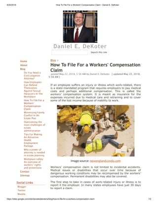 6/20/2018 How To File For a Workers' Compensation Claim - Daniel E. DeKoter
https://sites.google.com/site/danieledekoteria/blog/how-to-file-for-a-workers-compensation-claim 1/2
Daniel E. DeKoter
Home
About
Blog
Do You Need a
Civil Litigation
Attorney?
How Employees
Can Defend
Themselves
Against Sexual
Harassers In The
Workplace
How To File For a
Workers'
Compensation
Claim
Minimizing Family
Conflict In An
Estate Plan
Overcoming the
main challenges of
estate
administration
Tips For Making
An Attractive
Health
Employment
Package
Why a power of
attorney is needed
in estate planning
Workplace safety:
An overview of
workers’ rights
and protections
Contact
Sitemap
Social Links
Blogger
Twitter
Weebly
Blog >
How To File For a Workers' Compensation
Claim
posted May 22, 2018, 5:56 AM by Daniel E. DeKoter   [ updated May 22, 2018,
5:58 AM ]
If an employee suffers an injury or illness which work-related, there
is a state-mandated program that requires employers to pay medical
costs and perhaps additional compensation. This is called the
workers’ compensation system. It is meant as insurance for the
expenses incurred due to medical care and retraining and to cover
some of the lost income because of inability to work.
Image source: newenglandcondo.com
Workers’ compensation claim is not limited to incidental accidents.
Medical issues or disabilities that occur over time because of
dangerous working conditions may be recompensed by the workers’
compensation. Permanent disabilities may also be covered.
The first step to take in cases of work-related injury or illness is to
report it the employer. In many states employees have just 30 days
to report a claim.
Search this site
 