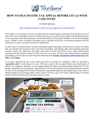 HOW TO FILE INCOME TAX APPEAL BEFORE CIT (A) WITH
CASE STUDY
AUTHOR :SHIV786
https://taxguru.in/income-tax/file-income-tax-appeal-cit-a-case-study.html
Dear readers, as we all know, Income Tax department has started faceless assessment of all Scrutiny cases few
years back. Use of technology in case of scrutiny cases gives us a comfort to give reply of all department queries
at our convenience. But, this technology is becoming hurdle for senior citizens and those who are not technology
savvy. Further, in case of faceless assessment, case is decided on the basis of documents produced and how
effectively we convey our point to Income Tax department.
In some cases, it is observed that, even after submitting requisite documents with Income tax officer, the officer
does not consider that document while assessment proceedings and demand order will be passed against the
assessee. Income Tax department has taken many steps to avoid such kind of error while doing faceless
assessment but this process cannot be 100% error free as of now. To know more about faceless assessment
proceedings, you can refer my earlier blog from following link: Faceless Assessments under Income Tax Act,
1961 – At a Glance
A tax payer aggrieved by any of the orders passed by the Income tax authorities, which are specified as
‘appealable orders’ in the Income Tax Act, 1961, has a right to file an appeal before the Commissioner of
Income Tax (Appeals). Taxpayers can file appeal against the orders of assessing officer before the CIT (A),
having, jurisdiction over the taxpayer. Appeal before a CIT (A) can be filed only in the prescribed form number
35 and is to be accompanied by the proof of payment of prescribed appeal fee and original copy of the notice of
demand issued by the assessing officer under section 156 and a copy of the order. Appeal filing is an online
process which can be done after login into assessee account.
 