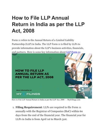 How to File LLP Annual
Return in India as per the LLP
Act, 2008
Form 11 refers to the Annual Return of a Limited Liability
Partnership (LLP) in India. The LLP Form 11 is filed by LLPs to
provide information about the LLP’s business activities, financials,
and partners. Here is some key information about LLP Form 11:
How to File LLP Annual Return in India as per the LLP Act, 2008 — MyEfilings.com
1. Filing Requirement: LLPs are required to file Form 11
annually with the Registrar of Companies (RoC) within 60
days from the end of the financial year. The financial year for
LLPs in India is from April 1st to March 31st.
 