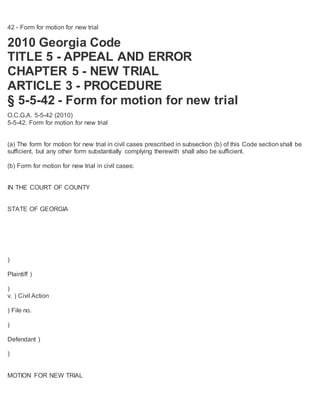 42 - Form for motion for new trial
2010 Georgia Code
TITLE 5 - APPEAL AND ERROR
CHAPTER 5 - NEW TRIAL
ARTICLE 3 - PROCEDURE
§ 5-5-42 - Form for motion for new trial
O.C.G.A. 5-5-42 (2010)
5-5-42. Form for motion for new trial
(a) The form for motion for new trial in civil cases prescribed in subsection (b) of this Code section shall be
sufficient, but any other form substantially complying therewith shall also be sufficient.
(b) Form for motion for new trial in civil cases:
IN THE COURT OF COUNTY
STATE OF GEORGIA
)
Plaintiff )
)
v. ) Civil Action
) File no.
)
Defendant )
)
MOTION FOR NEW TRIAL
 
