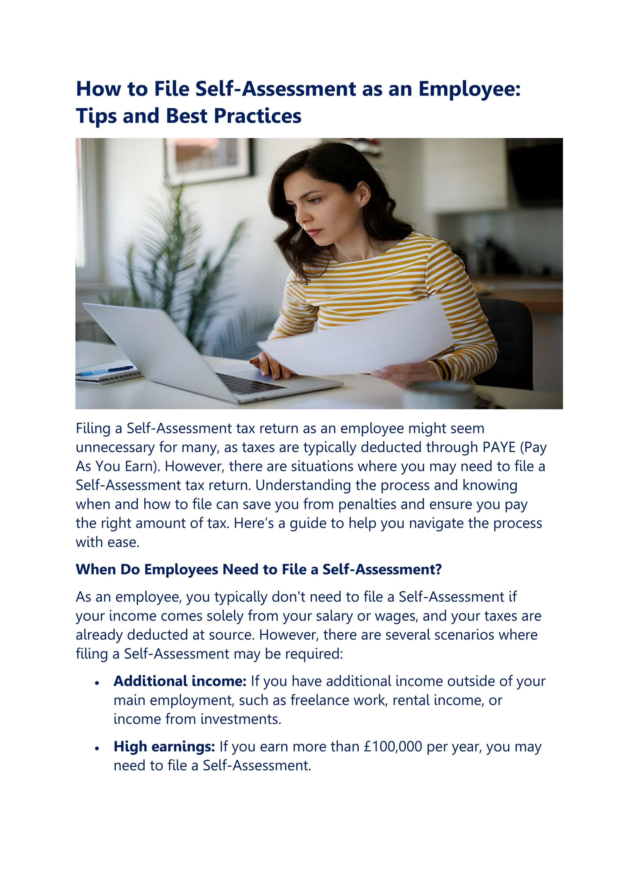 How to File Self-Assessment as an Employee:
Tips and Best Practices
Filing a Self-Assessment tax return as an employee might seem
unnecessary for many, as taxes are typically deducted through PAYE (Pay
As You Earn). However, there are situations where you may need to file a
Self-Assessment tax return. Understanding the process and knowing
when and how to file can save you from penalties and ensure you pay
the right amount of tax. Here’s a guide to help you navigate the process
with ease.
When Do Employees Need to File a Self-Assessment?
As an employee, you typically don't need to file a Self-Assessment if
your income comes solely from your salary or wages, and your taxes are
already deducted at source. However, there are several scenarios where
filing a Self-Assessment may be required:
• Additional income: If you have additional income outside of your
main employment, such as freelance work, rental income, or
income from investments.
• High earnings: If you earn more than £100,000 per year, you may
need to file a Self-Assessment.
 