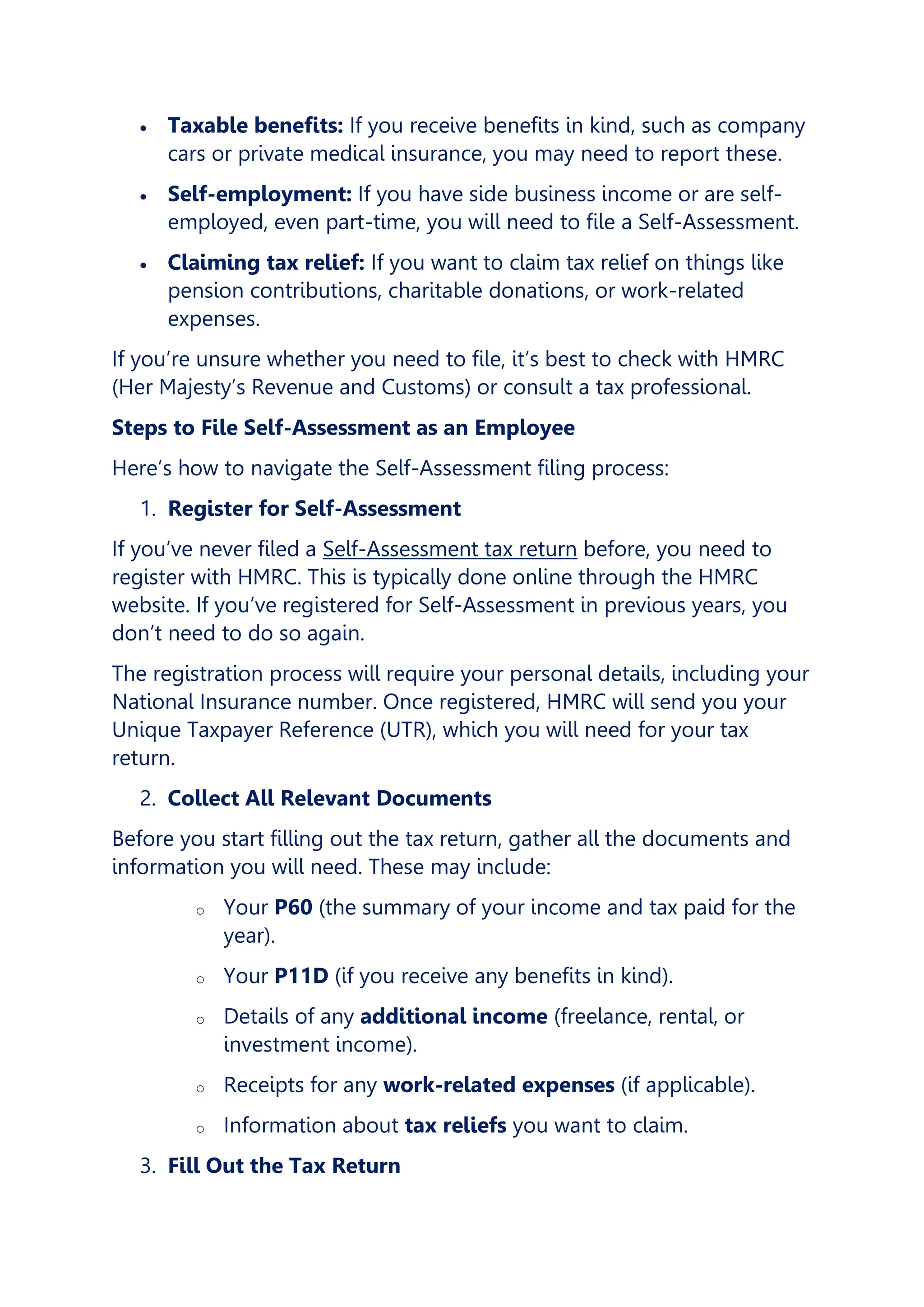 • Taxable benefits: If you receive benefits in kind, such as company
cars or private medical insurance, you may need to report these.
• Self-employment: If you have side business income or are self-
employed, even part-time, you will need to file a Self-Assessment.
• Claiming tax relief: If you want to claim tax relief on things like
pension contributions, charitable donations, or work-related
expenses.
If you’re unsure whether you need to file, it’s best to check with HMRC
(Her Majesty’s Revenue and Customs) or consult a tax professional.
Steps to File Self-Assessment as an Employee
Here’s how to navigate the Self-Assessment filing process:
1. Register for Self-Assessment
If you’ve never filed a Self-Assessment tax return before, you need to
register with HMRC. This is typically done online through the HMRC
website. If you’ve registered for Self-Assessment in previous years, you
don’t need to do so again.
The registration process will require your personal details, including your
National Insurance number. Once registered, HMRC will send you your
Unique Taxpayer Reference (UTR), which you will need for your tax
return.
2. Collect All Relevant Documents
Before you start filling out the tax return, gather all the documents and
information you will need. These may include:
o Your P60 (the summary of your income and tax paid for the
year).
o Your P11D (if you receive any benefits in kind).
o Details of any additional income (freelance, rental, or
investment income).
o Receipts for any work-related expenses (if applicable).
o Information about tax reliefs you want to claim.
3. Fill Out the Tax Return
 