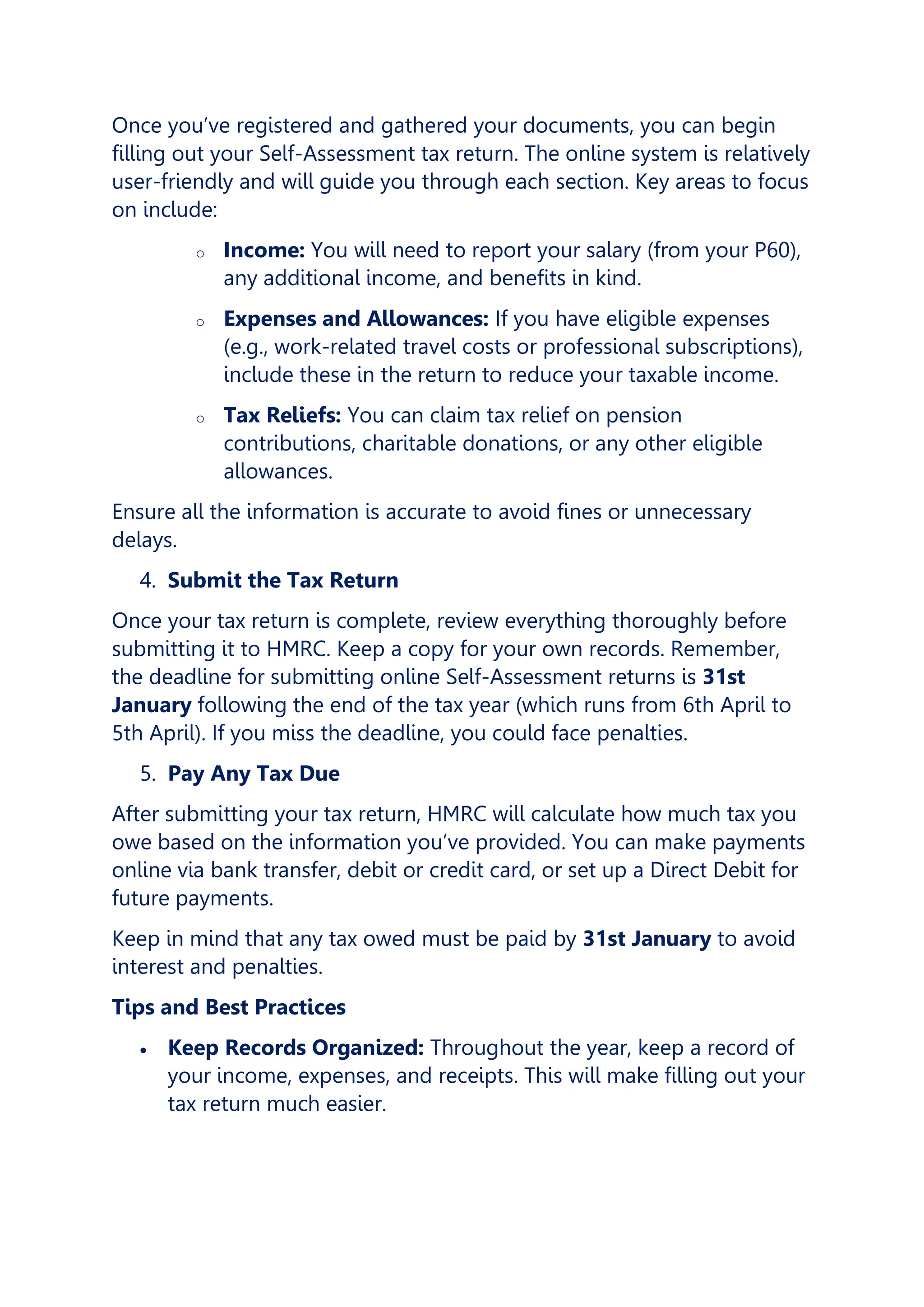 Once you’ve registered and gathered your documents, you can begin
filling out your Self-Assessment tax return. The online system is relatively
user-friendly and will guide you through each section. Key areas to focus
on include:
o Income: You will need to report your salary (from your P60),
any additional income, and benefits in kind.
o Expenses and Allowances: If you have eligible expenses
(e.g., work-related travel costs or professional subscriptions),
include these in the return to reduce your taxable income.
o Tax Reliefs: You can claim tax relief on pension
contributions, charitable donations, or any other eligible
allowances.
Ensure all the information is accurate to avoid fines or unnecessary
delays.
4. Submit the Tax Return
Once your tax return is complete, review everything thoroughly before
submitting it to HMRC. Keep a copy for your own records. Remember,
the deadline for submitting online Self-Assessment returns is 31st
January following the end of the tax year (which runs from 6th April to
5th April). If you miss the deadline, you could face penalties.
5. Pay Any Tax Due
After submitting your tax return, HMRC will calculate how much tax you
owe based on the information you’ve provided. You can make payments
online via bank transfer, debit or credit card, or set up a Direct Debit for
future payments.
Keep in mind that any tax owed must be paid by 31st January to avoid
interest and penalties.
Tips and Best Practices
• Keep Records Organized: Throughout the year, keep a record of
your income, expenses, and receipts. This will make filling out your
tax return much easier.
 