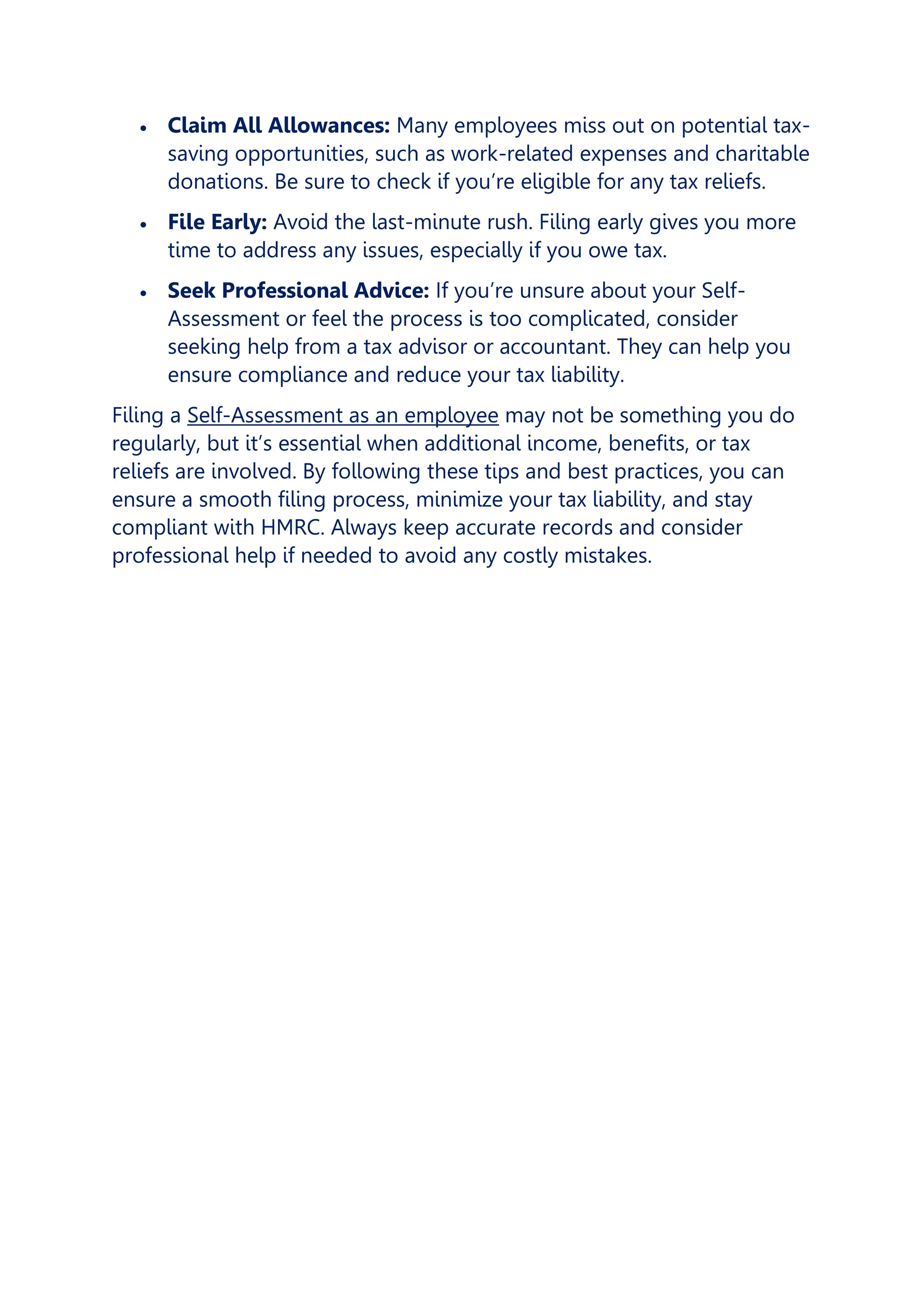 • Claim All Allowances: Many employees miss out on potential tax-
saving opportunities, such as work-related expenses and charitable
donations. Be sure to check if you’re eligible for any tax reliefs.
• File Early: Avoid the last-minute rush. Filing early gives you more
time to address any issues, especially if you owe tax.
• Seek Professional Advice: If you’re unsure about your Self-
Assessment or feel the process is too complicated, consider
seeking help from a tax advisor or accountant. They can help you
ensure compliance and reduce your tax liability.
Filing a Self-Assessment as an employee may not be something you do
regularly, but it’s essential when additional income, benefits, or tax
reliefs are involved. By following these tips and best practices, you can
ensure a smooth filing process, minimize your tax liability, and stay
compliant with HMRC. Always keep accurate records and consider
professional help if needed to avoid any costly mistakes.
 